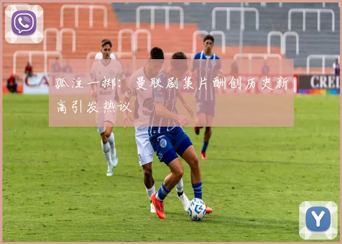 孤注一掷：曼联剧集片酬创历史新高引发热议