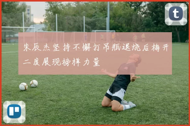 朱辰杰坚持不懈打吊瓶退烧后梅开二度展现榜样力量