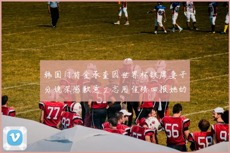 韩国门将金承奎因世界杯缺席妻子分娩深感歉意立志用佳绩回报她的支持