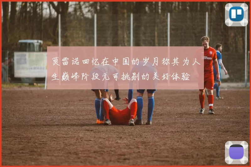 莫雷诺回忆在中国的岁月称其为人生巅峰阶段无可挑剔的美好体验