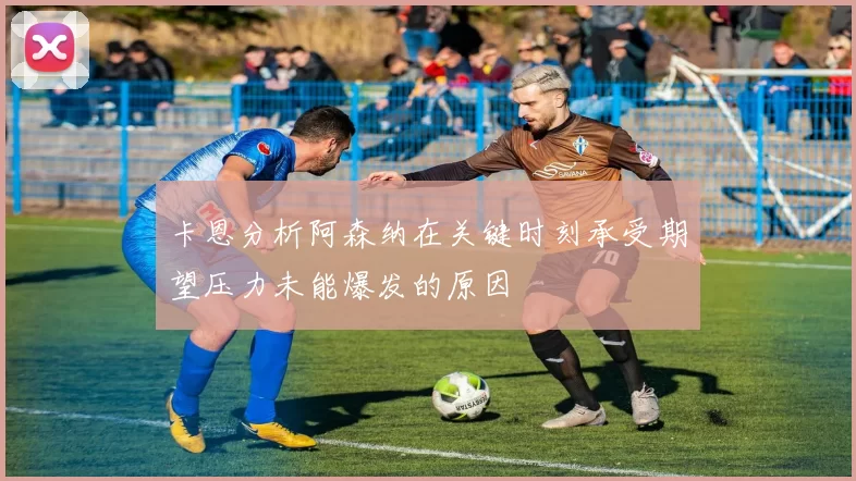卡恩分析阿森纳在关键时刻承受期望压力未能爆发的原因