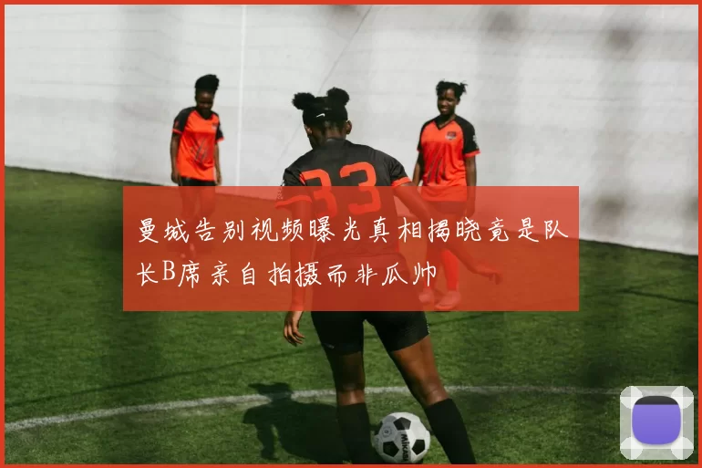 曼城告别视频曝光真相揭晓竟是队长B席亲自拍摄而非瓜帅