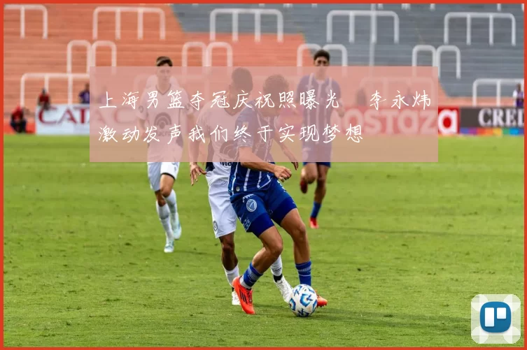 上海男篮夺冠庆祝照曝光偰李永炜激动发声我们终于实现梦想