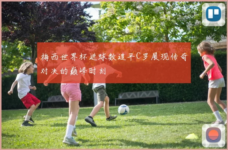 梅西世界杯进球数追平C罗展现传奇对决的巅峰时刻