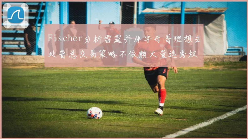 Fischer分析雷霆并非字母哥理想去处普总交易策略不依赖大量选秀权