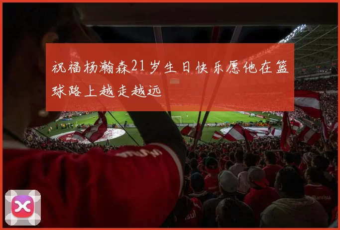祝福杨瀚森21岁生日快乐愿他在篮球路上越走越远