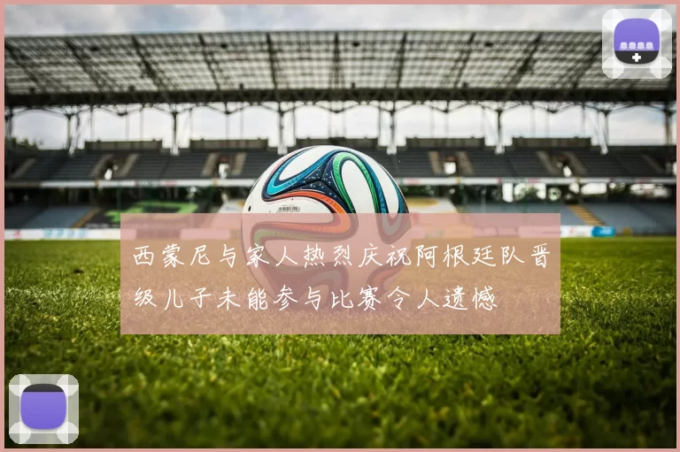 西蒙尼与家人热烈庆祝阿根廷队晋级儿子未能参与比赛令人遗憾