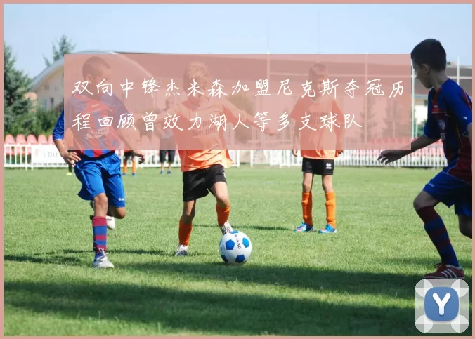 双向中锋杰米森加盟尼克斯夺冠历程回顾曾效力湖人等多支球队