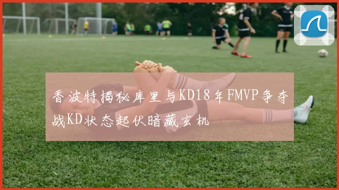 香波特揭秘库里与KD18年FMVP争夺战KD状态起伏暗藏玄机