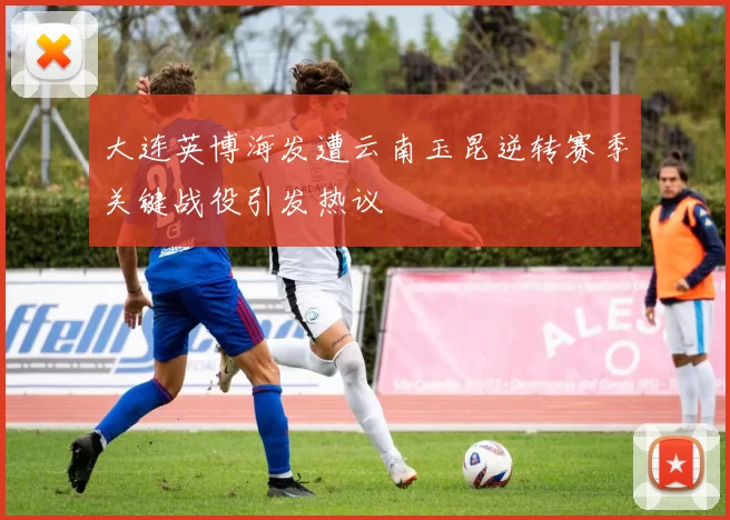 大连英博海发遭云南玉昆逆转赛季关键战役引发热议