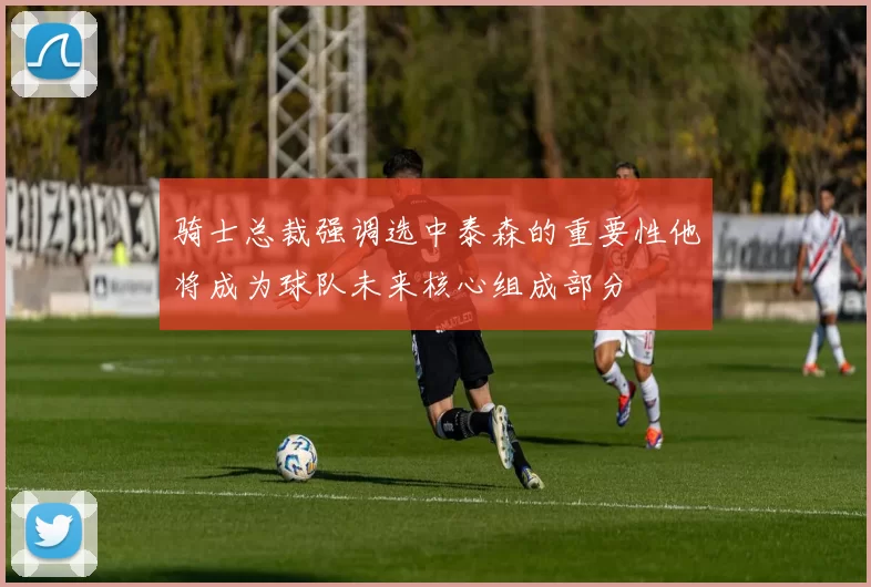 骑士总裁强调选中泰森的重要性他将成为球队未来核心组成部分
