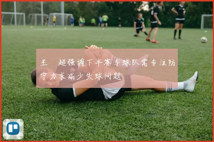王燊超强调下半赛季球队需专注防守力求减少失球问题