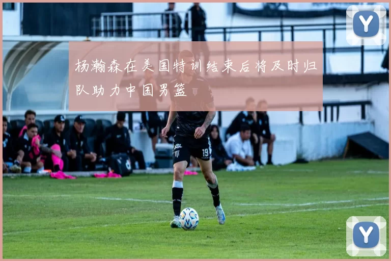 杨瀚森在美国特训结束后将及时归队助力中国男篮