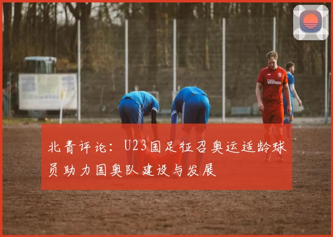 北青评论：U23国足征召奥运适龄球员助力国奥队建设与发展