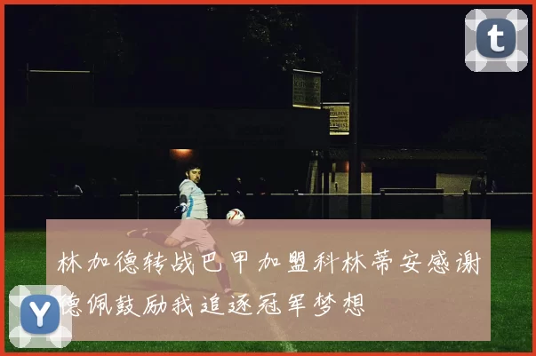 林加德转战巴甲加盟科林蒂安感谢德佩鼓励我追逐冠军梦想