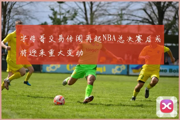 字母哥交易传闻再起NBA总决赛后或将迎来重大变动
