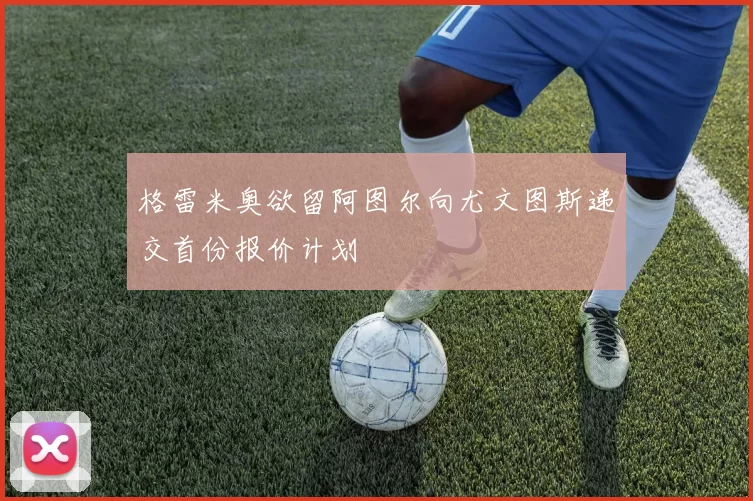 格雷米奥欲留阿图尔向尤文图斯递交首份报价计划