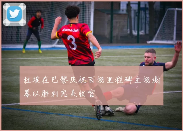 杜埃在巴黎庆祝百场里程碑主场谢幕以胜利完美收官