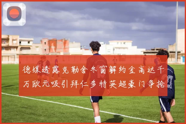 德媒透露克勒舍冬窗解约金高达千万欧元吸引拜仁多特英超豪门争抢