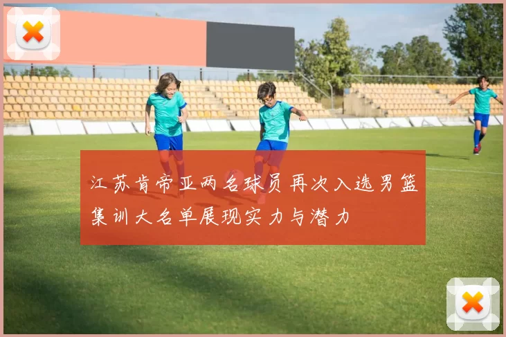 江苏肯帝亚两名球员再次入选男篮集训大名单展现实力与潜力
