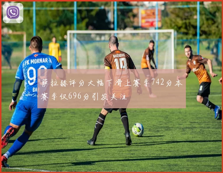萨拉赫评分大幅下滑上赛季742分本赛季仅696分引发关注