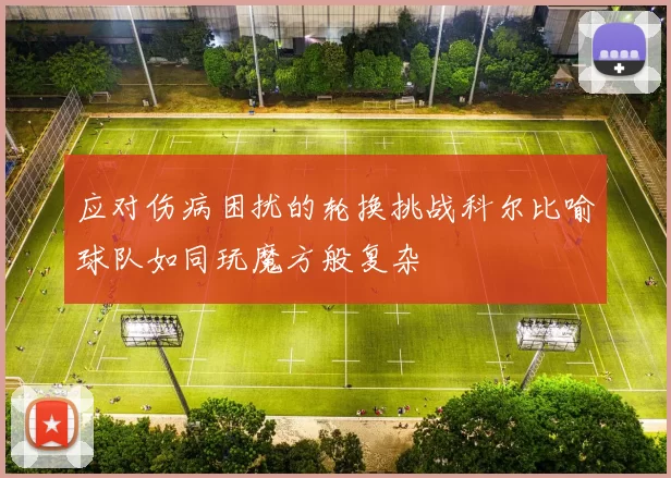 应对伤病困扰的轮换挑战科尔比喻球队如同玩魔方般复杂
