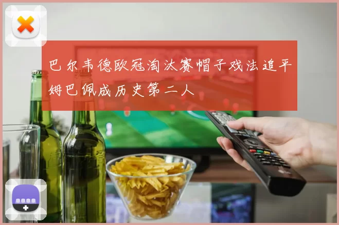 巴尔韦德欧冠淘汰赛帽子戏法追平姆巴佩成历史第二人