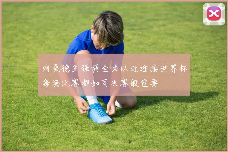 利桑德罗强调全力以赴迎接世界杯每场比赛都如同决赛般重要
