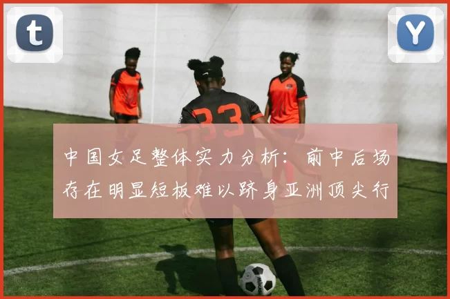 中国女足整体实力分析:前中后场存在明显短板难以跻身亚洲顶尖行列