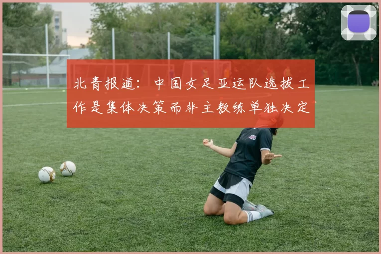 北青报道：中国女足亚运队选拔工作是集体决策而非主教练单独决定