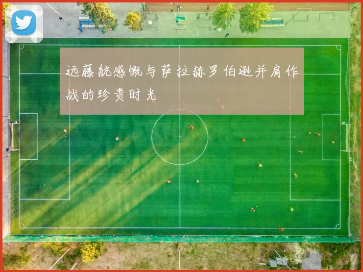 远藤航感慨与萨拉赫罗伯逊并肩作战的珍贵时光