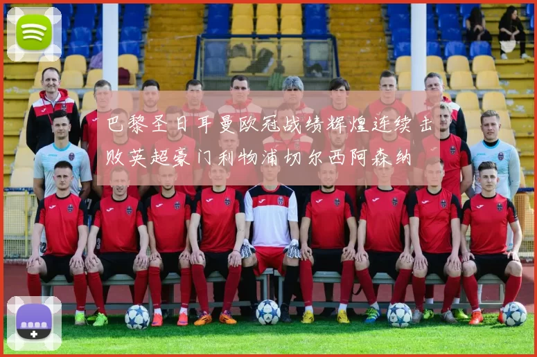 巴黎圣日耳曼欧冠战绩辉煌连续击败英超豪门利物浦切尔西阿森纳