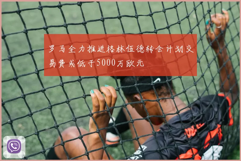 罗马全力推进格林伍德转会计划交易费或低于5000万欧元
