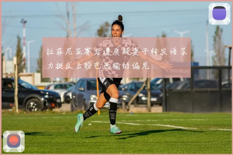 拉菲尼亚赛后遭质疑妻子转发语录力挺反击盼巴西输的偏见
