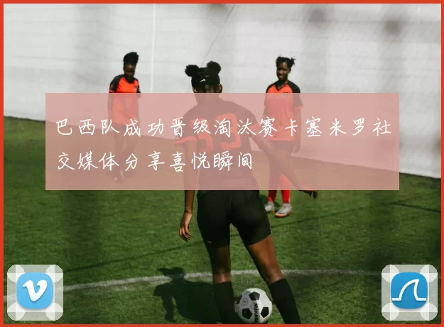 巴西队成功晋级淘汰赛卡塞米罗社交媒体分享喜悦瞬间
