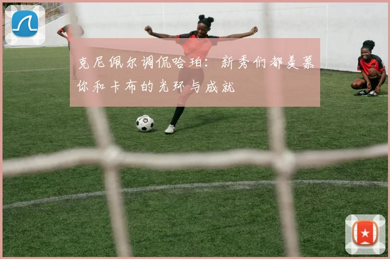 克尼佩尔调侃哈珀：新秀们都羡慕你和卡布的光环与成就