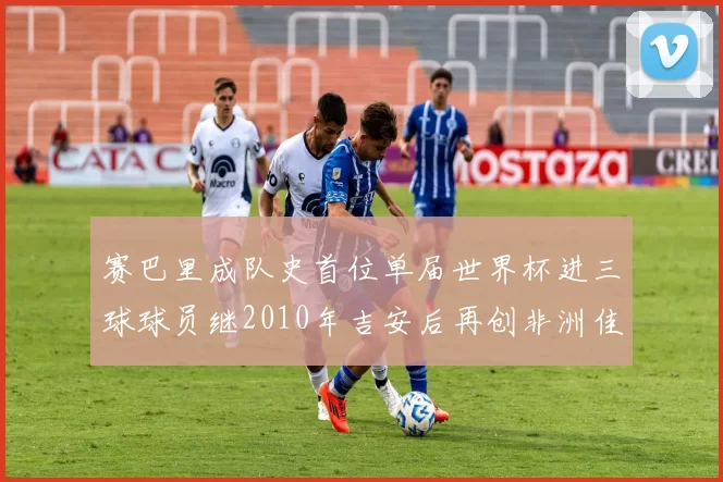 赛巴里成队史首位单届世界杯进三球球员继2010年吉安后再创非洲佳绩