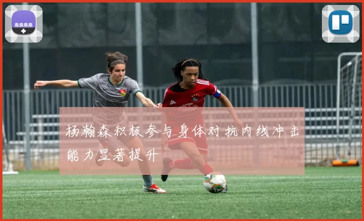杨瀚森积极参与身体对抗内线冲击能力显著提升